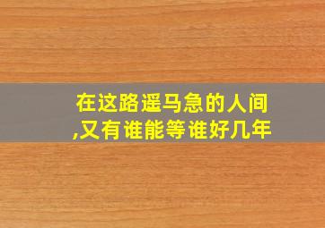 在这路遥马急的人间,又有谁能等谁好几年