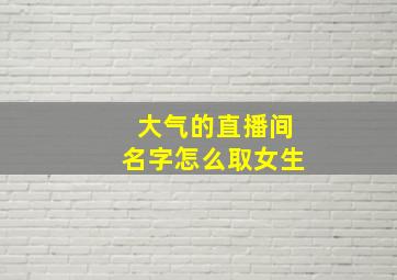 大气的直播间名字怎么取女生