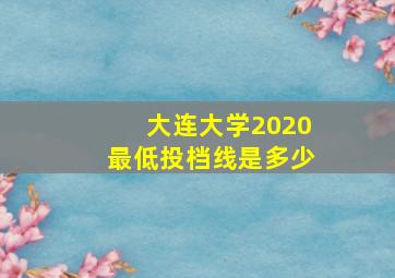 大连大学2020最低投档线是多少