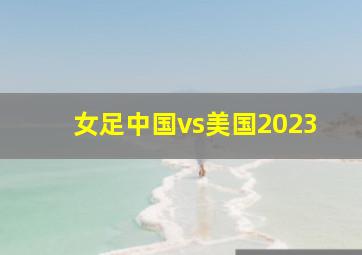 女足中国vs美国2023