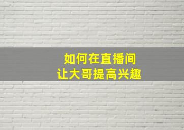 如何在直播间让大哥提高兴趣