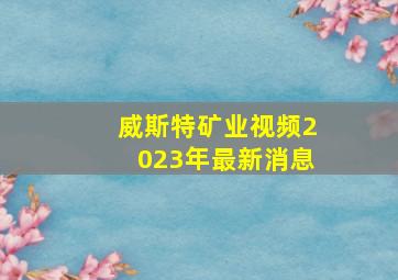 威斯特矿业视频2023年最新消息