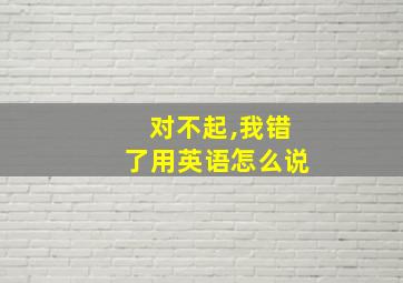 对不起,我错了用英语怎么说