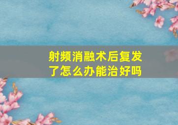 射频消融术后复发了怎么办能治好吗