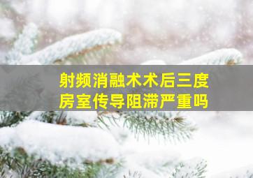 射频消融术术后三度房室传导阻滞严重吗