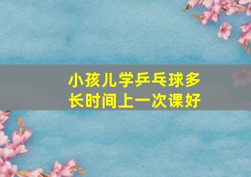 小孩儿学乒乓球多长时间上一次课好