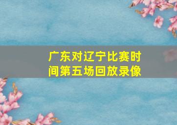 广东对辽宁比赛时间第五场回放录像