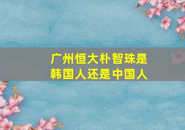 广州恒大朴智珠是韩国人还是中国人