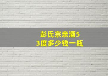 彭氏宗亲酒53度多少钱一瓶