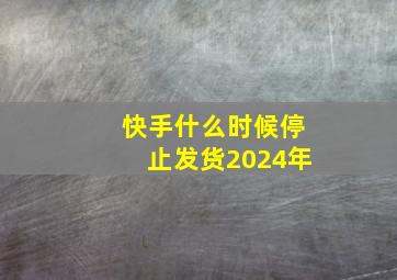 快手什么时候停止发货2024年