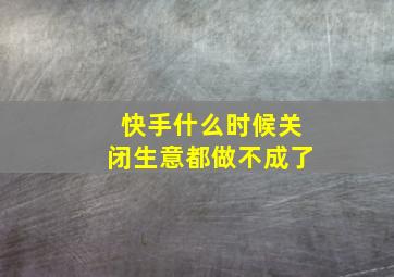 快手什么时候关闭生意都做不成了