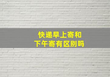 快递早上寄和下午寄有区别吗