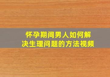 怀孕期间男人如何解决生理问题的方法视频