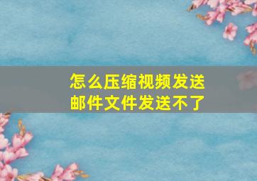 怎么压缩视频发送邮件文件发送不了