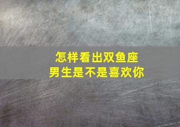 怎样看出双鱼座男生是不是喜欢你