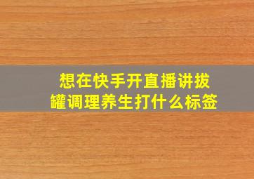 想在快手开直播讲拔罐调理养生打什么标签