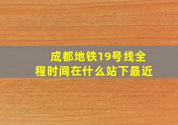 成都地铁19号线全程时间在什么站下最近