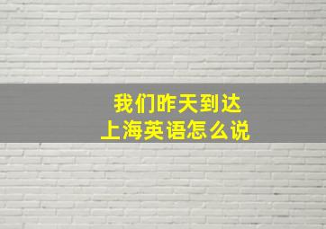 我们昨天到达上海英语怎么说