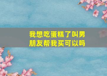 我想吃蛋糕了叫男朋友帮我买可以吗