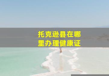 托克逊县在哪里办理健康证