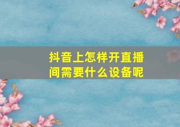 抖音上怎样开直播间需要什么设备呢