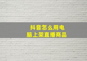 抖音怎么用电脑上架直播商品