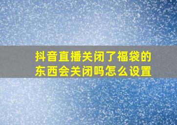 抖音直播关闭了福袋的东西会关闭吗怎么设置