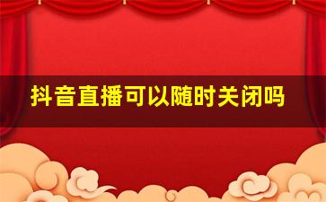 抖音直播可以随时关闭吗