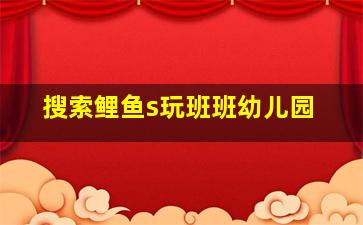 搜索鲤鱼s玩班班幼儿园