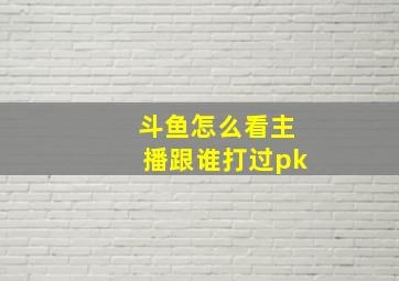 斗鱼怎么看主播跟谁打过pk