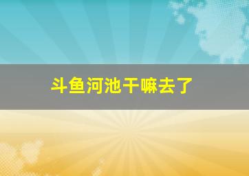 斗鱼河池干嘛去了