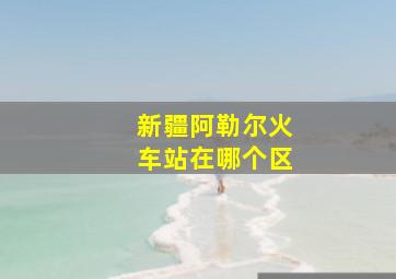 新疆阿勒尔火车站在哪个区