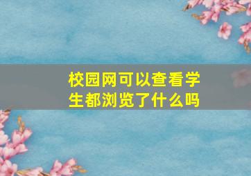 校园网可以查看学生都浏览了什么吗