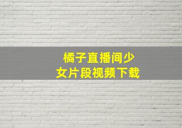 橘子直播间少女片段视频下载