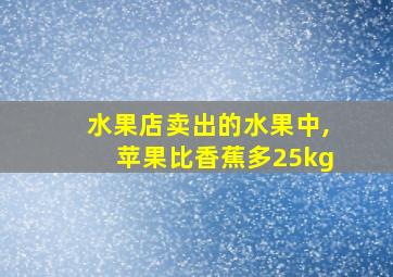 水果店卖出的水果中,苹果比香蕉多25kg