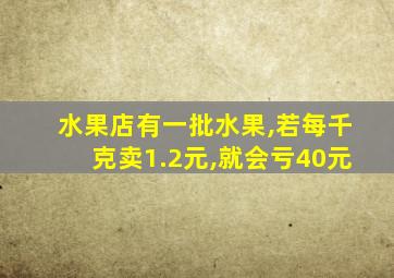 水果店有一批水果,若每千克卖1.2元,就会亏40元