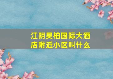 江阴昊柏国际大酒店附近小区叫什么