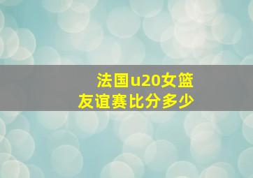 法国u20女篮友谊赛比分多少