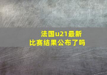 法国u21最新比赛结果公布了吗