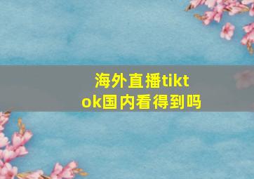 海外直播tiktok国内看得到吗