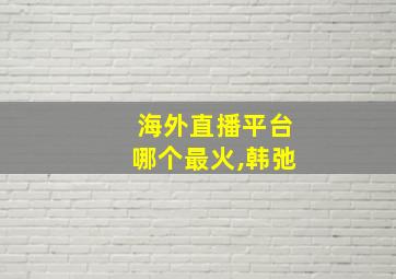 海外直播平台哪个最火,韩弛