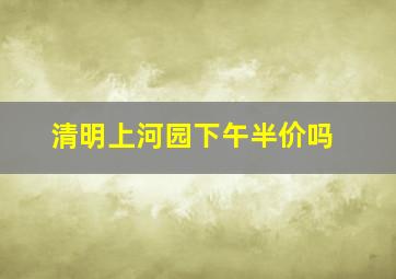 清明上河园下午半价吗