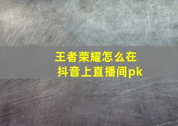 王者荣耀怎么在抖音上直播间pk