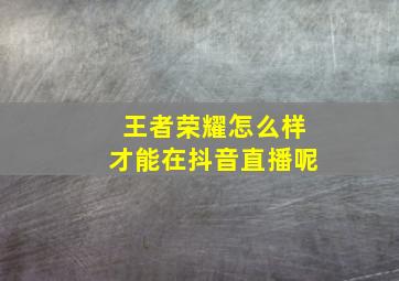 王者荣耀怎么样才能在抖音直播呢