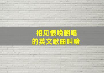 相见恨晚翻唱的英文歌曲叫啥