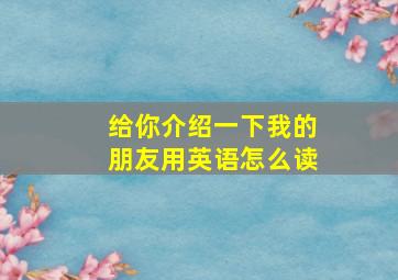 给你介绍一下我的朋友用英语怎么读