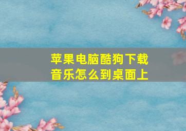 苹果电脑酷狗下载音乐怎么到桌面上