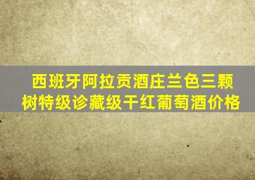 西班牙阿拉贡酒庄兰色三颗树特级诊藏级干红葡萄酒价格