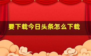 要下载今日头条怎么下载