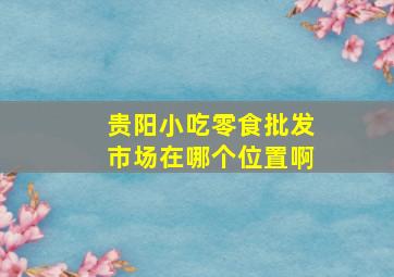 贵阳小吃零食批发市场在哪个位置啊